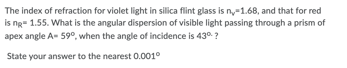 The index of refraction for violet light in silica flint glass is ny=1.68, and that for red
is ng= 1.55. What is the angular dispersion of visible light passing through a prism of
apex angle A= 59°, when the angle of incidence is 430. ?
State your answer to the nearest 0.001°
