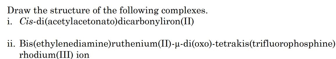 Draw the structure of the following complexes.
i. Cis-di(acetylacetonato)dicarbonyliron(II)
ii. Bis(ethylenediamine)ruthenium(II)-µ-di(oxo)-tetrakis(trifluorophosphine)
rhodium(III) ion
