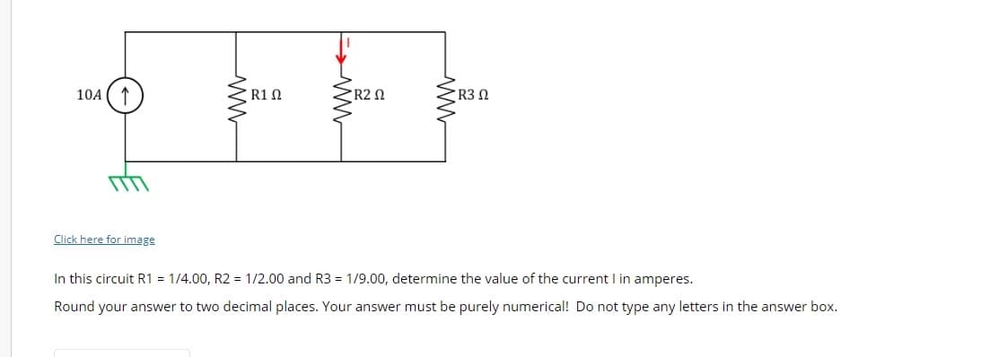 10A ↑
Click here for image
R1 Ω
R2 Ω
• R3 Ω
In this circuit R1 = 1/4.00, R2 = 1/2.00 and R3 = 1/9.00, determine the value of the current I in amperes.
Round your answer to two decimal places. Your answer must be purely numerical! Do not type any letters in the answer box.