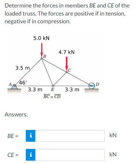 Determine the forces in members BE and CE of the
loaded truss. The forces are positive if in tension,
negative if in compression.
3.5 m
Answers:
BE =
46⁰
CE =
3.3 m E
i
5.0 KN
i
4.7 kN
BC=CD
3.3 m
KN
kN