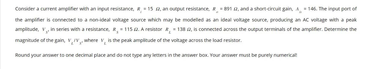 Consider a current amplifier with an input resistance, R = 152, an output resistance, R = 891 2, and a short-circuit gain, A = 146. The input port of
the amplifier is connected to a non-ideal voltage source which may be modelled as an ideal voltage source, producing an AC voltage with a peak
amplitude, V in series with a resistance, R = 115 2. A resistor R₁ = 138 2, is connected across the output terminals of the amplifier. Determine the
magnitude of the gain, V/V, where V, is the peak amplitude of the voltage across the load resistor.
Round your answer to one decimal place and do not type any letters in the answer box. Your answer must be purely numerical!