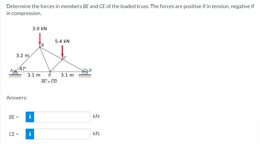 Determine the forces in members BE and CE of the loaded truss. The forces are positive if in tension, negative if
in compression.
A
3.2 m
BE =
47°
Answers:
CE=
3.1 m
i
3.0 KN
i
5.4 KN
E
BC=CD
3.1 m
kN
kN