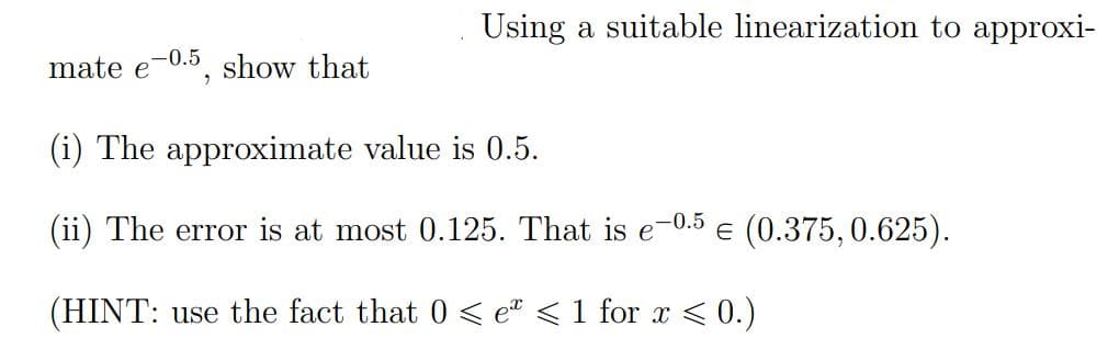 Using a suitable linearization to approxi-
mate e-0.5, show that
(i) The approximate value is 0.5.
(ii) The error is at most 0.125. That is e-0.5 € (0.375, 0.625).
E
(HINT: use the fact that 0 ≤ eª < 1 for x ≤ 0.)