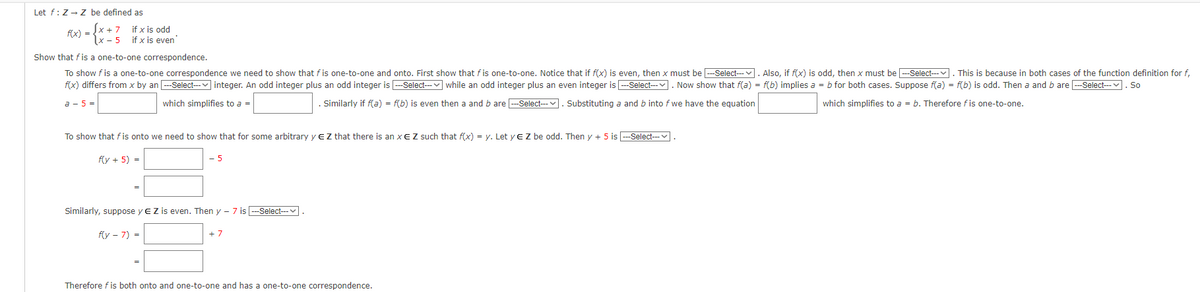 Let f: Z → Z be defined as
f(x) =
x+7 if x is odd
x-5 if x is even
Show that f is a one-to-one correspondence.
To show f is a one-to-one correspondence we need to show that fis one-to-one and onto. First show that fis one-to-one. Notice that if f(x) is even, then x must be ---Select--. Also, if f(x) is odd, then x must be ---Select--- . This is because in both cases of the function definition for f,
f(x) differs from x by an ---Select--- integer. An odd integer plus an odd integer is ---Select--- while an odd integer plus an even integer is ---Select---. Now show that f(a) = f(b) implies a = b for both cases. Suppose f(a) = f(b) is odd. Then a and b are ---Select--. So
which simplifies to a = b. Therefore fis one-to-one.
a - 5
which simplifies to a =
Similarly if f(a) = f(b) is even then a and b are ---Select---
Substituting a and b into f we have the equation
To show that f is onto we need to show that for some arbitrary y E Z that there is an x EZ such that f(x) = y. Let yE Z be odd. Then y + 5 is ---Select---.
f(y + 5) =
5
Similarly, suppose y EZ is even. Then y-7 is ---Select---
f(y-7)=
+7
Therefore f is both onto and one-to-one and has a one-to-one correspondence.