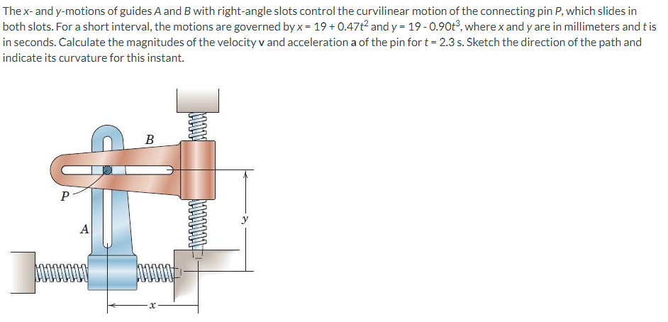 The x- and y-motions of guides A and B with right-angle slots control the curvilinear motion of the connecting pin P, which slides in
both slots. For a short interval, the motions are governed by x = 19 + 0.47t2 and y = 19 - 0.90t°, where x and y are in millimeters and t is
in seconds. Calculate the magnitudes of the velocity v and acceleration a of the pin for t = 2.3 s. Sketch the direction of the path and
indicate its curvature for this instant.
В
A
