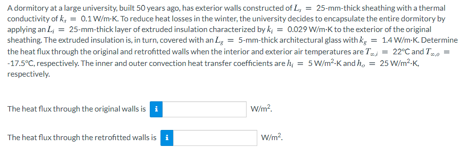 A dormitory at a large university, built 50 years ago, has exterior walls constructed of L, = 25-mm-thick sheathing with a thermal
conductivity of k, = 0.1 W/m-K. To reduce heat losses in the winter, the university decides to encapsulate the entire dormitory by
applying an L; = 25-mm-thick layer of extruded insulation characterized by k; = 0.029 W/m-K to the exterior of the original
sheathing. The extruded insulation is, in turn, covered with an Lg = 5-mm-thick architectural glass with kg = 1.4 W/m-K. Determine
the heat flux through the original and retrofitted walls when the interior and exterior air temperatures are Ti = 22°C and T.0
-17.5°C, respectively. The inner and outer convection heat transfer coefficients are h; = 5W/m?-K and h, = 25 W/m²-K,
respectively.
The heat flux through the original walls is i
W/m?.
The heat flux through the retrofitted walls is
i
W/m?.
