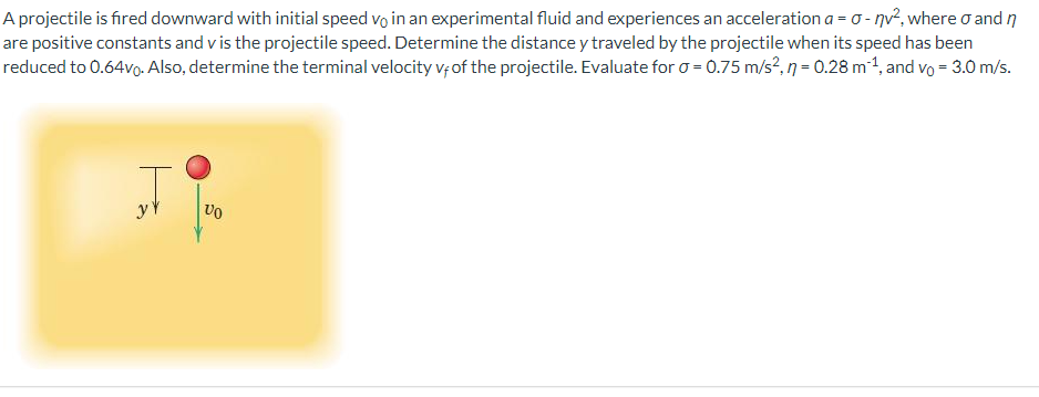 A projectile is fired downward with initial speed vo in an experimental fluid and experiences an acceleration a = o - nv², where o and n
are positive constants and v is the projectile speed. Determine the distance y traveled by the projectile when its speed has been
reduced to 0.64vo. Also, determine the terminal velocity v; of the projectile. Evaluate for o = 0.75 m/s?,n=0.28 m1, and vo = 3.0 m/s.
