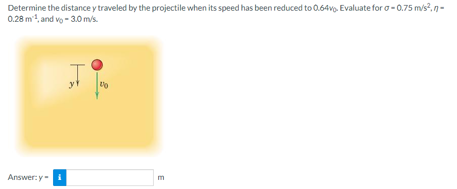 Determine the distance y traveled by the projectile when its speed has been reduced to 0.64vo. Evaluate for o = 0.75 m/s?, n =
0.28 m1, and vo = 3.0 m/s.
yY
Answer: y = i
