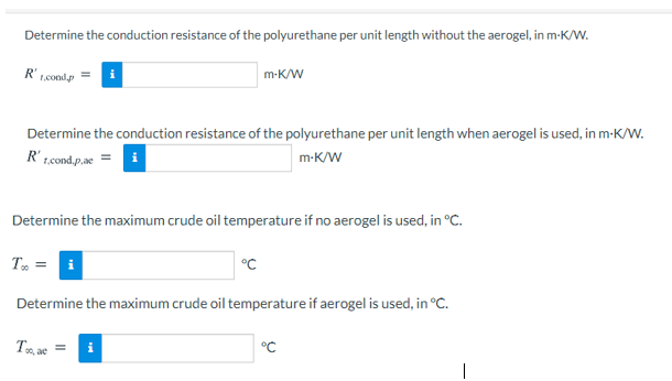 Determine the conduction resistance of the polyurethane per unit length without the aerogel, in m-K/W.
R'
1.cond.p
m-K/W
Determine the conduction resistance of the polyurethane per unit length when aerogel is used, in m-K/W.
R' t.cond.p.ae
m-K/W
i
Determine the maximum crude oil temperature if no aerogel is used, in °C.
T =
°C
Determine the maximum crude oil temperature if aerogel is used, in °C.
T ae =
i
°C
