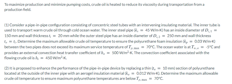 To maximize production and minimize pumping costs, crude oil is heated to reduce its viscosity during transportation from a
production field.
(1) Consider a pipe-in-pipe configuration consisting of concentric steel tubes with an intervening insulating material. The inner tube is
used to transport warm crude oil through cold ocean water. The inner steel pipe (k, = 45 W/m-K) has an inside diameter of D;, 1 =
150 mm and wall thickness t; = 20 mm while the outer steel pipe has an inside diameter of D;, 2 = 250 mm and wall thickness
t, = t;. Determine the maximum allowable crude oil temperature to ensure the polyurethane foam insulation (kp = 0.03 W/m-K)
between the two pipes does not exceed its maximum service temperature of T, max = 70°C. The ocean water is at T,o = -5°C and
provides an external convection heat transfer coefficient of h, = 500 W/m²-K. The convection coefficient associated with the
flowing crude oil is hị = 450 W/m²-K.
(2) It is proposed to enhance the performance of the pipe-in-pipe device by replacing a thin (ta = 10 mm) section of polyurethane
located at the outside of the inner pipe with an aerogel insulation material (k, = 0.012 W/m-K). Determine the maximum allowable
crude oil temperature to ensure maximum polyurethane temperatures are below T, max
= 70°C.
