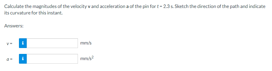 Calculate the magnitudes of the velocity v and acceleration a of the pin for t= 2.3 s. Sketch the direction of the path and indicate
its curvature for this instant.
Answers:
V =
i
mm/s
a =
i
mm/s?
