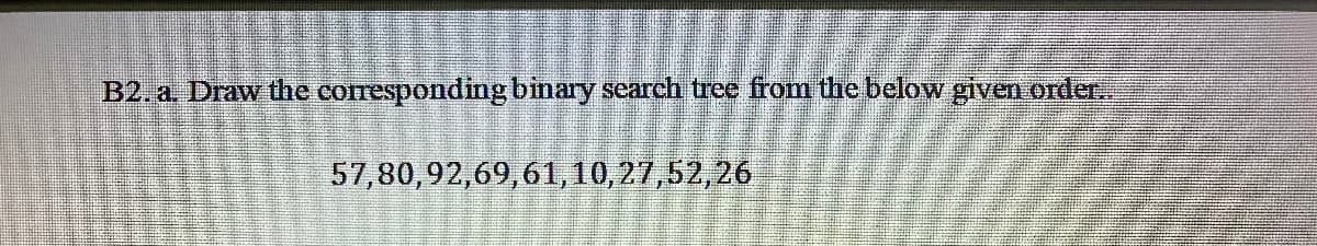 B2, a. Draw the corresponding binary search tree from the below given order.
57,80,92,69,61, 10,27,52,26
