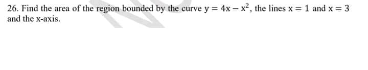 26. Find the area of the region bounded by the curve y = 4x – x², the lines x = 1 and x = 3
and the x-axis.
