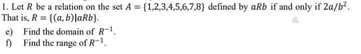 1. Let R be a relation on the set A = {1,2,3,4,5,6,7,8} defined by aRb if and only if 2a/b?.
That is, R = {(a, b)|aRb}.
e) Find the domain of R-1.
f) Find the range of R-1.
