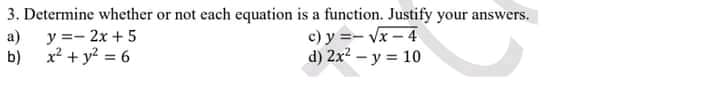 3. Determine whether or not each equation is a function. Justify your answers.
a) y =- 2x + 5
b) x2 + y? = 6
c) y =- Vx – 4
d) 2x? – y = 10
