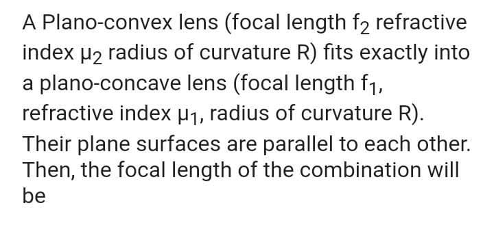 A Plano-convex lens (focal length f2 refractive
index µ2 radius of curvature R) fits exactly into
a plano-concave lens (focal length f1,
refractive index µ1, radius of curvature R).
Their plane surfaces are parallel to each other.
Then, the focal length of the combination will
be
