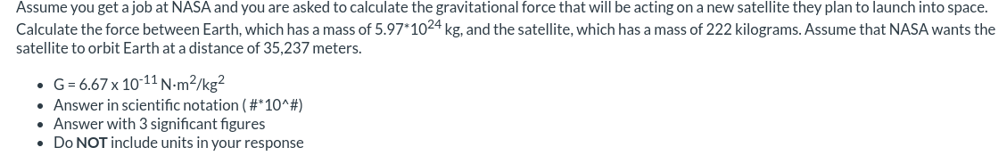 Assume you get a job at NASA and you are asked to calculate the gravitational force that will be acting on a new satellite they plan to launch into space.
Calculate the force between Earth, which has a mass of 5.97*1024 kg, and the satellite, which has a mass of 222 kilograms. Assume that NASA wants the
satellite to orbit Earth at a distance of 35,237 meters.
• G= 6.67 x 10-11 N-m²/kg²
• Answer in scientific notation ( #*10^#)
• Answer with 3 significant figures
• Do NOT include units in your response
