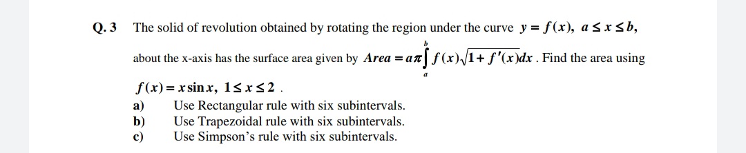 Q. 3
The solid of revolution obtained by rotating the region under the curve y = f(x), a <x<b,
about the x-axis has the surface area given by Area = an f(x)/1+ f'(x)dx . Find the area using
а)
b)
c)
f(x)= x sin x, 18xs2.
Use Rectangular rule with six subintervals.
Use Trapezoidal rule with six subintervals.
Use Simpson's rule with six subintervals.
