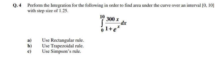 Q. 4 Perform the Integration for the following in order to find area under the curve over an interval [0, 10]
with step size of 1.25.
10
300 x
-dx
o 1+e*
Use Rectangular rule.
Use Trapezoidal rule.
Use Simpson's rule.
а)
b)
c)
