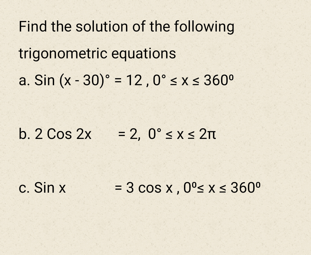 Find the solution of the following
trigonometric equations
a. Sin (x - 30)° = 12,0° s x s 360°
b. 2 Cos 2x
= 2, 0° s x < 2n
c. Sin x
= 3 cos x , 0°s x < 360°
