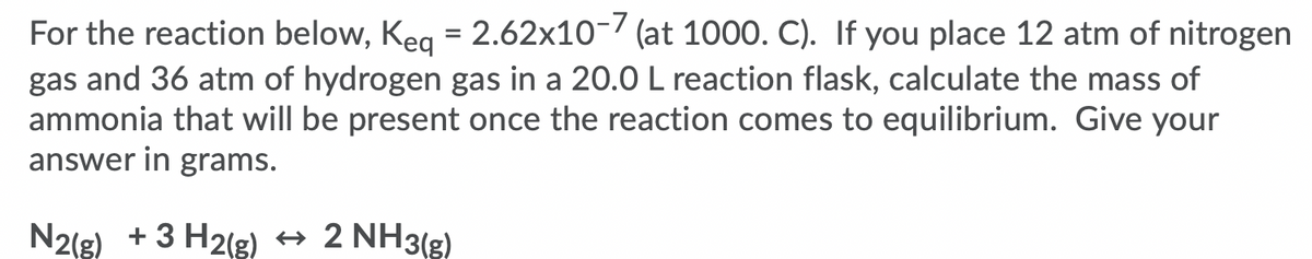 For the reaction below, Keg = 2.62x10-7 (at 1000. C). If you place 12 atm of nitrogen
gas and 36 atm of hydrogen gas in a 20.0 L reaction flask, calculate the mass of
ammonia that will be present once the reaction comes to equilibrium. Give your
answer in grams.
N2(g) + 3 H2(g) → 2 NH3(g)
