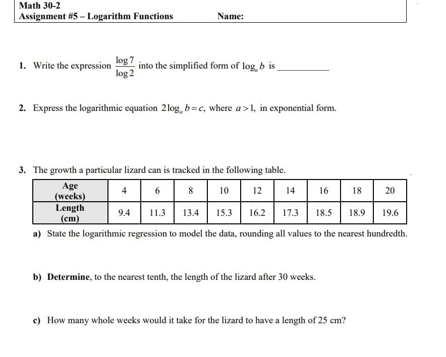 Math 30-2
Assignment #5 – Logarithm Functions
Name:
1. Write the expression
log 7
into the simplified form of log, b is
log 2
2. Express the logarithmic equation 2log, b=c, where a>1, in exponential form.
3. The growth a particular lizard can is tracked in the following table.
Age
(weeks)
Length
(cm)
4
8
10
12
14
16
18
20
9.4
11.3
13.4
15.3
16.2
17.3
18.5
18.9
19.6
a) State the logarithmic regression to model the data, rounding all values to the nearest hundredth.
b) Determine, to the nearest tenth, the length of the lizard after 30 weeks.
c) How many whole weeks would it take for the lizard to have a length of 25 cm?
