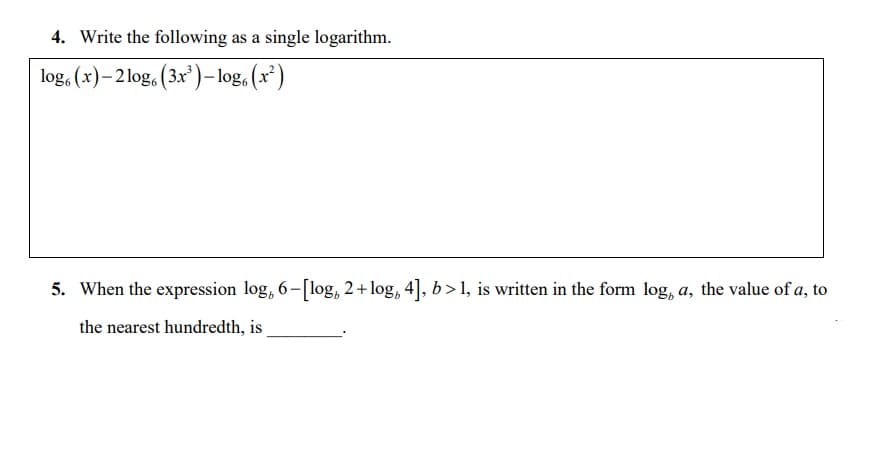 4. Write the following as a single logarithm.
log, (x)– 2log, (3x')- log, (x²)
5. When the expression log, 6-[log, 2+ log, 4], b> 1, is written in the form log, a, the value of a, to
the nearest hundredth, is
