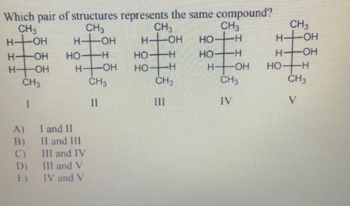 Which pair of structures represents the same compound?
CH3
H OH
CH3
H OH
CH3
H OH
CH,
-H-
CH3
H-OH
но-
-HO-
HO H
HOH
H-
HO H
H-OH
HO H
HO H
CH3
HO H
HO-
HO-
CH3
ČH3
II
II
IV
V.
A)
I and II
B)
Il and IlI
C)
D)
III and IV
III and V
E)
IV and V
