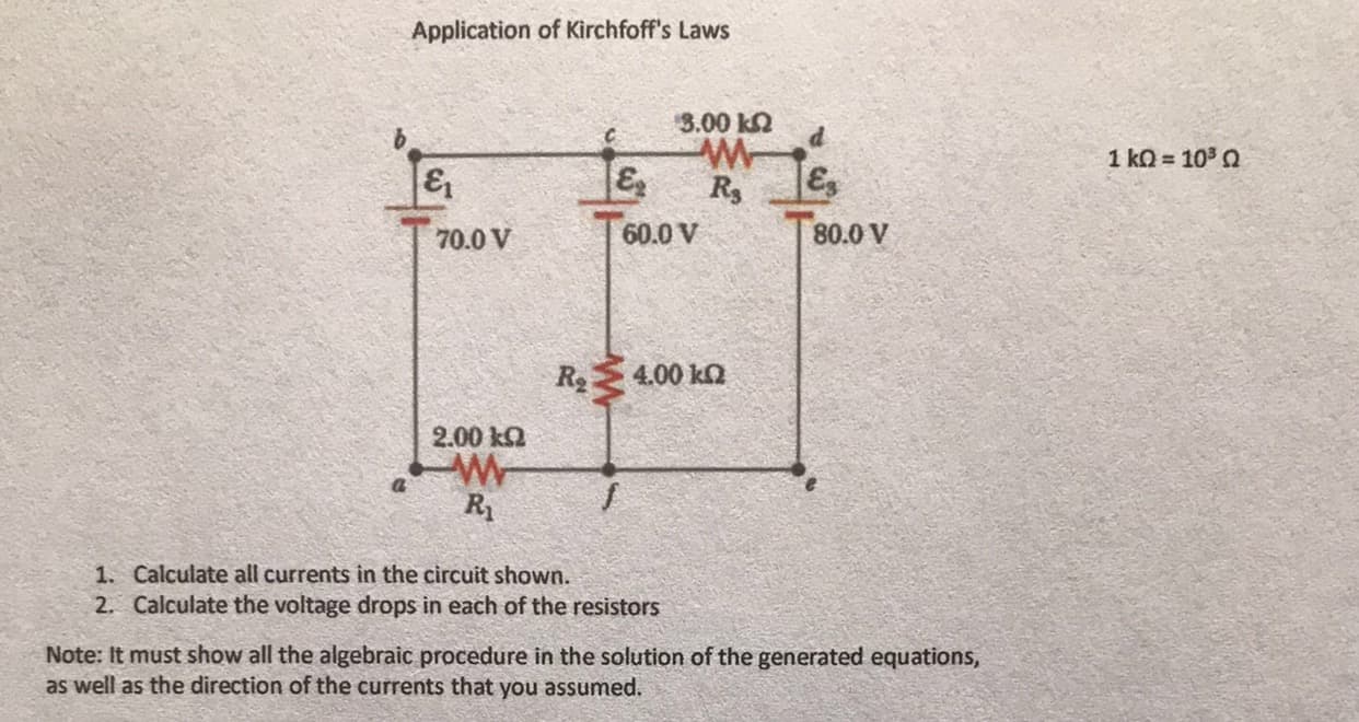 Application of Kirchfoff's Laws
3.00 k2
d.
1 ko = 10 Q
&
70.0 V
60.0 V
80.0 V
R4.00 ka
2.00 ka
R
1. Calculate all currents in the circuit shown.
2. Calculate the voltage drops in each of the resistors
Note: It must show all the algebraic procedure in the solution of the generated equations,
as well as the direction of the currents that you assumed.
