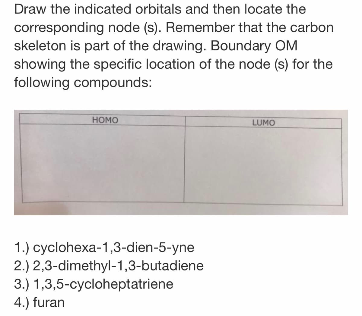 Draw the indicated orbitals and then locate the
corresponding node (s). Remember that the carbon
skeleton is part of the drawing. Boundary OM
showing the specific location of the node (s) for the
following compounds:
НОМО
LUMO
1.) суclohexa-1,3-dien-5-yne
2.) 2,3-dimethyl-1,3-butadiene
3.) 1,3,5-cycloheptatriene
4.) furan
