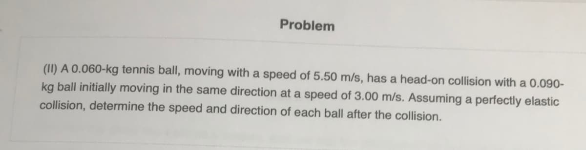 Problem
(II) A 0.060-kg tennis ball, moving with a speed of 5.50 m/s, has a head-on collision with a 0.090-
kg ball initially moving in the same direction at a speed of 3.00 m/s. Assuming a perfectly elastic
collision, determine the speed and direction of each ball after the collision.
