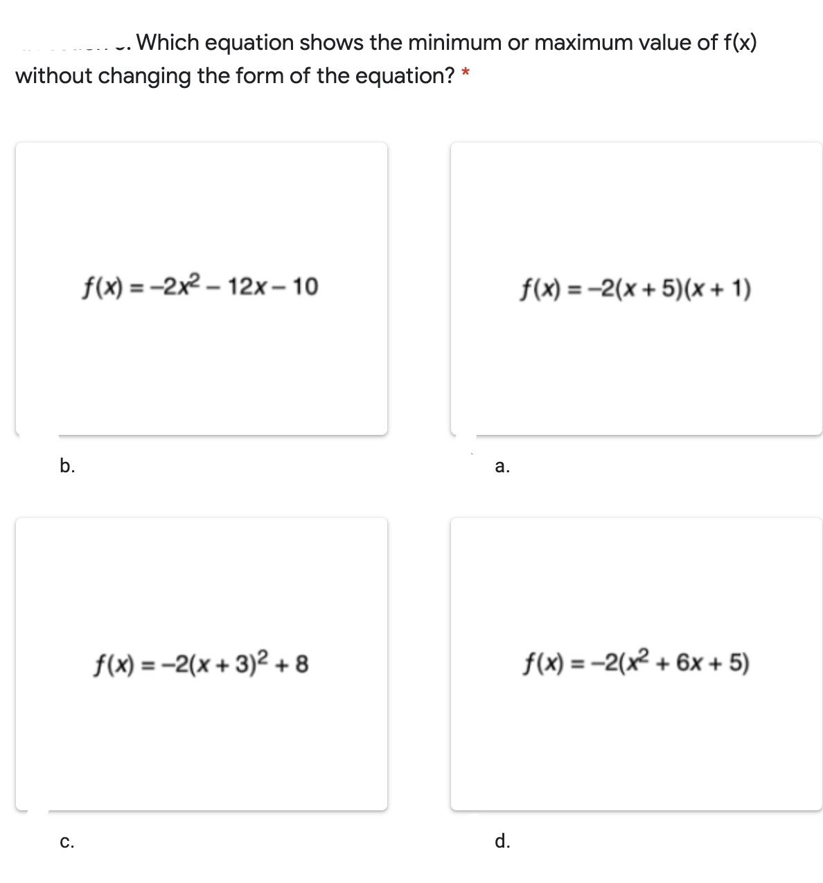 -. Which equation shows the minimum or maximum value of f(x)
without changing the form of the equation? *
f(x) = -2x2 – 12x– 10
f(x) = -2(x + 5)(x + 1)
b.
а.
f(x) = -2(x + 3)² + 8
f(x) = -2(x² + 6x + 5)
С.
d.
