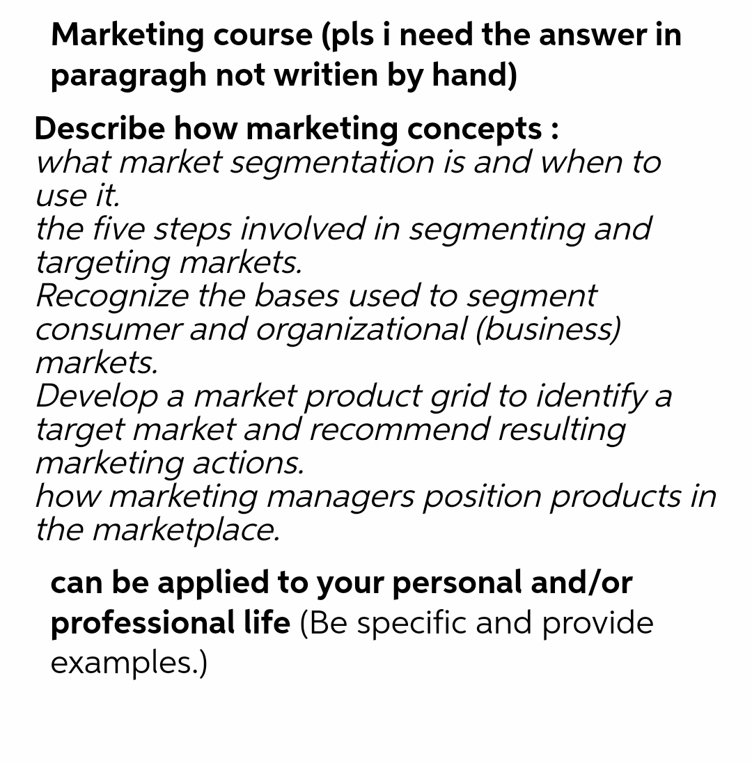 Marketing course (pls i need the answer in
paragragh not writien by hand)
Describe how marketing concepts :
what market segmentation is and when to
use it.
the five steps involved in segmenting and
targeting markets.
Recognize the bases used to segment
consumer and organizational (business)
markets.
Develop a market product grid to identify a
target market and recommend resulting
marketing actions.
how marketing managers position products in
the marketplace.
can be applied to your personal and/or
professional life (Be specific and provide
examples.)
