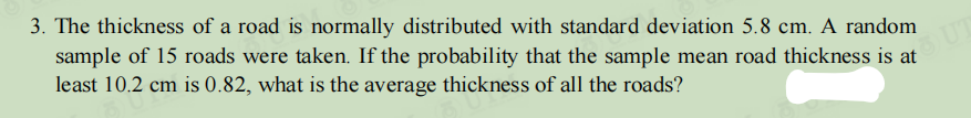 3. The thickness of a road is normally distributed with standard deviation 5.8 cm. A random
sample of 15 roads were taken. If the probability that the sample mean road thickness is at
least 10.2 cm is 0.82, what is the average thickness of all the roads?
OUT
