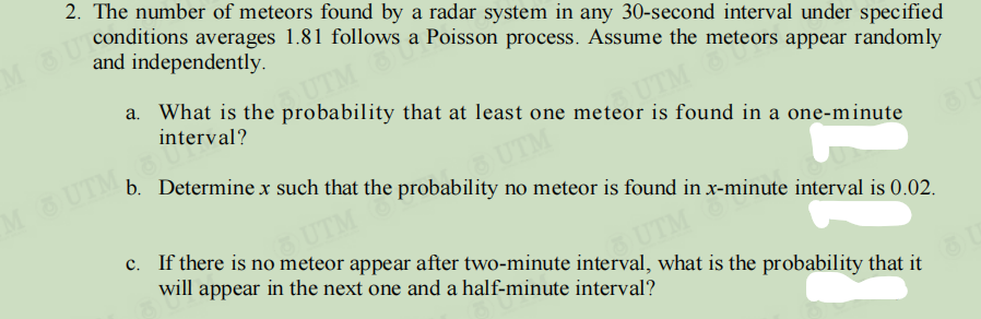 2. The number of meteors found by a radar system in any 30-second interval under specified
a. What is the probability that at least one meteor is found in a one-minute
interval?
ne meteors appear randomly
b. Determine x such that the probability no meteor is found in x-minute interval is 0.02.
UTM
M UTM
UTM
c. If there is no meteor appear after two-minute interval, what is the probability that it
UTM
will appear in the next one and a half-minute interval?
m
UTM
