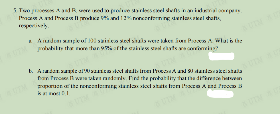 5. Two processes A and B, were used to produce stainless steel shafts in an industrial company.
Process A and Process B produce 9% and 12% nonconforming stainless steel shafts,
respectively.
a. A random sample of 100 stainless steel shafts were taken from Process A. What is the
UTM
probability that more than 95% of the stainless steel shafts are conforming?
b. A random sample of 90 stainless steel shafts from Process A and 80 stainless steel shafts
UTM UT
UTM 8U
from Process B were taken randomly. Find the probability that the difference between
proportion of the nonconforming stainless steel shafts from Process A and Process B
UTM
UTM
is at most 0.1.
O UTM UT
UTM
6 UTM U
O UTM UT

