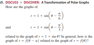 55. DISCUSS - DISCOVER: A Transformation of Polar Graphs
How are the graphs of
r = 1+ sin e
6.
and
r = 1+ sin 0 -
related to the graph of r = 1 + sin 0? In general, how is the
graph of r = f(6 - a) related to the graph of r = f(0)?
