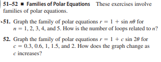 51-52 - Families of Polar Equations These exercises involve
families of polar equations.
-51. Graph the family of polar equations r= 1 + sin no for
n= 1,2, 3, 4, and 5. How is the number of loops related to n?
52. Graph the family of polar equations r = 1 +c sin 20 for
c = 0.3, 0.6, 1, 1.5, and 2. How does the graph change as
c increases?
