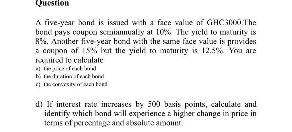 Question
A five-year bond is issued with a face value of GHC3000.The
bond pays coupon semiannually at 10%. The yield to maturity is
8%. Another five-year bond with the same face value is provides
a coupon of 15% but the yield to maturity is 12.5%. You are
required to calculate
a) the price of each bond
b) the duration of each bond
c) the convexity of each bond
d) If interest rate increases by 500 basis points, calculate and
identify which bond will experience a higher change in price in
terms of percentage and absolute amount.
