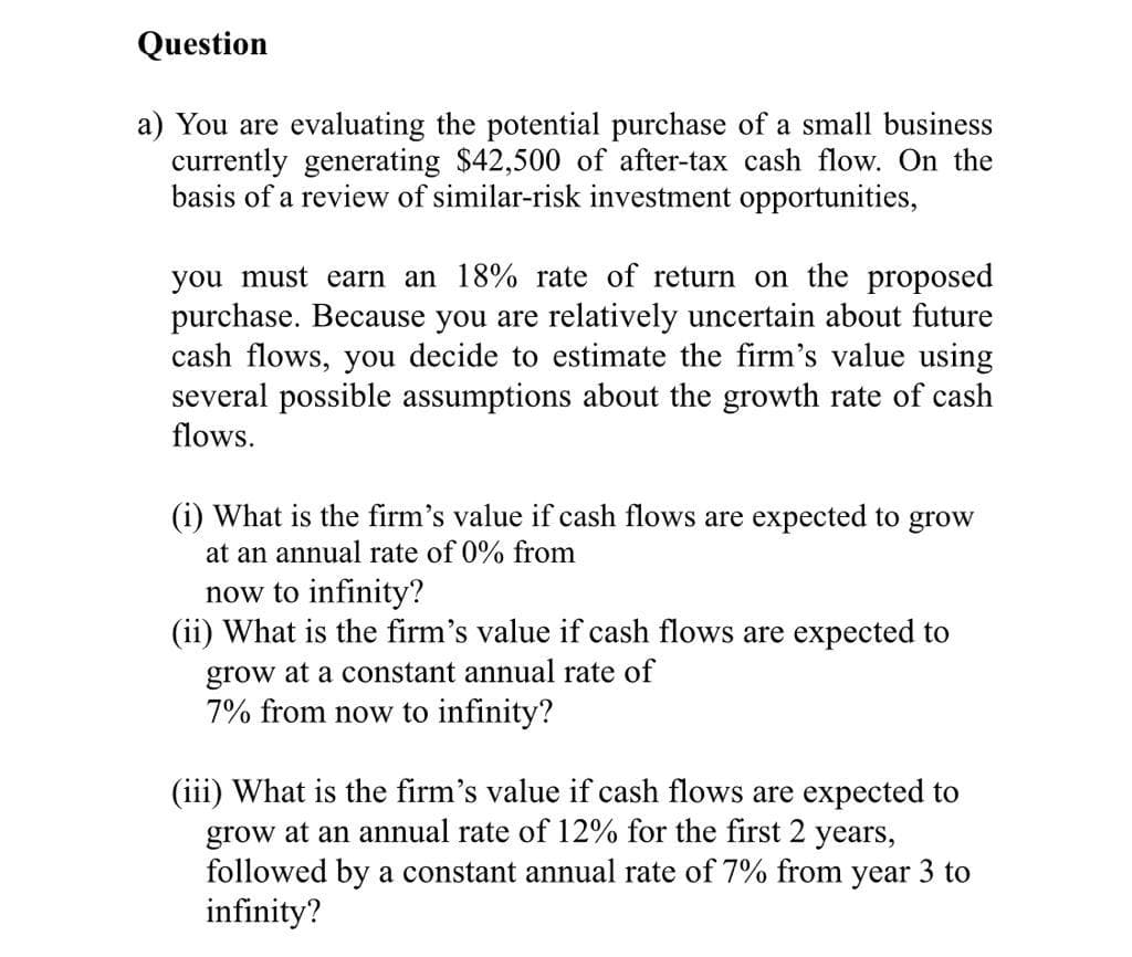 Question
a) You are evaluating the potential purchase of a small business
currently generating $42,500 of after-tax cash flow. On the
basis of a review of similar-risk investment opportunities,
you must earn an 18% rate of return on the proposed
purchase. Because you are relatively uncertain about future
cash flows, you decide to estimate the firm's value using
several possible assumptions about the growth rate of cash
flows.
(i) What is the firm's value if cash flows are expected to grow
at an annual rate of 0% from
now to infinity?
(ii) What is the firm's value if cash flows are expected to
grow at a constant annual rate of
7% from now to infinity?
(iii) What is the firm's value if cash flows are expected to
grow at an annual rate of 12% for the first 2 years,
followed by a constant annual rate of 7% from year 3 to
infinity?
