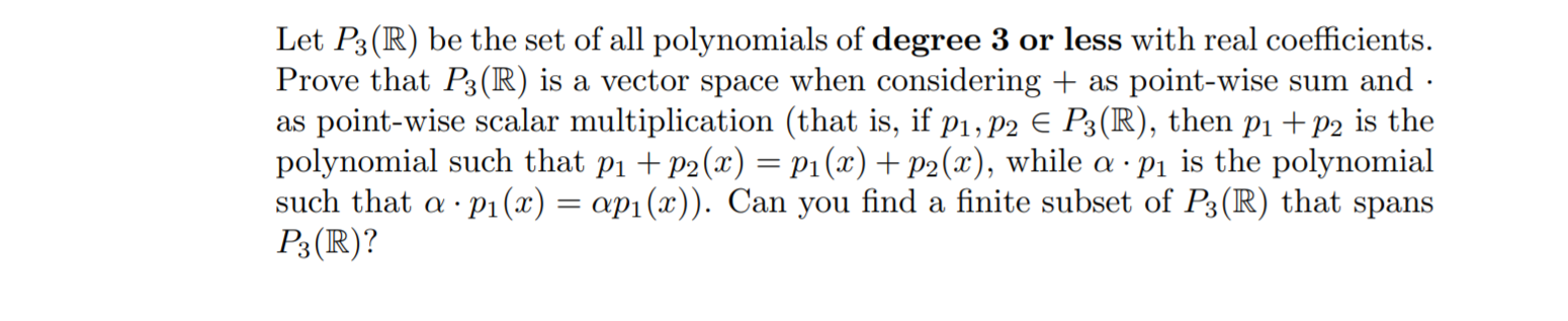 Let P3(R) be the set of all polynomials of degree 3 or less with real coefficients.
Prove that P3(R) is a vector space when considering + as point-wise sum and ·
as point-wise scalar multiplication (that is, if p1, P2 E P3(R), then pi +p2 is the
polynomial such that p1 + P2(x) = p1(x) + p2(x), while a · p1 is the polynomial
such that a · p1(x) = ap1(x)). Can you find a finite subset of P3(R) that spans
P3 (R)?

