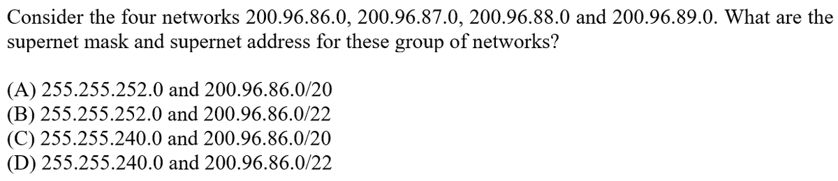 Consider the four networks 200.96.86.0, 200.96.87.0, 200.96.88.0 and 200.96.89.0. What are the
supernet mask and supernet address for these group of networks?
(A) 255.255.252.0 and 200.96.86.0/20
(B) 255.255.252.0 and 200.96.86.0/22
(C) 255.255.240.0 and 200.96.86.0/20
(D) 255.255.240.0 and 200.96.86.0/22
