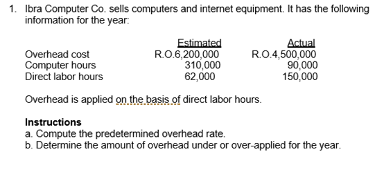 1. Ibra Computer Co. sells computers and internet equipment. It has the following
information for the year:
Overhead cost
Computer hours
Direct labor hours
Estimated
RO.6,200,000
310,000
62,000
Actual
R.O.4,500,000
90,000
150,000
Overhead is applied on the basis of direct labor hours.
Instructions
a. Compute the predetermined overhead rate.
b. Determine the amount of overhead under or over-applied for the year.
