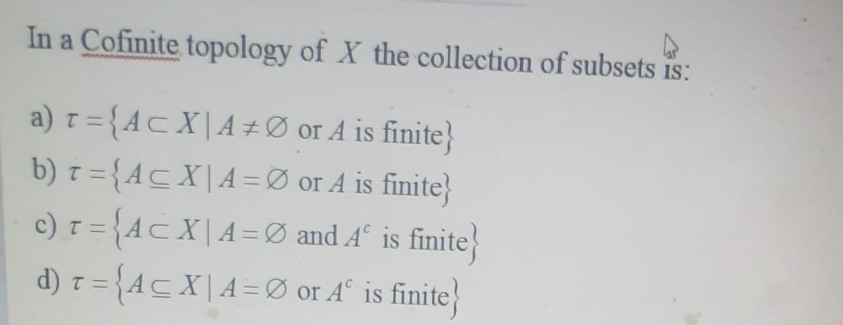 In a Cofinite topology of X the collection of subsets is:
a) r = {AcX|A#Ø or A is finite}
b) 7 = {Ac X| A =Ø or A is finite}
c) z = {Ac X| A = Ø and A° is finite}
d) z = {Ac X| A =Ø or A° is finite

