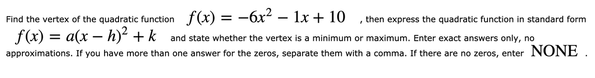 Find the vertex of the quadratic function f(x) = -6x² – 1x + 10
then express the quadratic function in standard form
a(x – h)² + k__and state whether the vertex is a minimum or maximum. Enter exact answers only, no
approximations. If you have more than one answer for the zeros, separate them with a comma. If there are no zeros, enter NONE .
