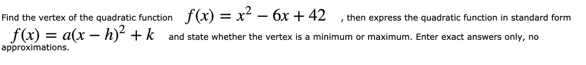 Find the vertex of the quadratic function f(x) = x² – 6x + 42
, then express the quadratic function in standard form
f(x) = a(x – h)² + k
and state whether the vertex is a minimum or maximum. Enter exact answers only, no
approximations.
