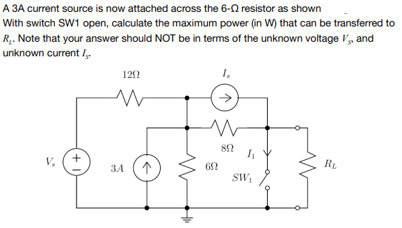 A 3A current source is now attached across the 6-2 resistor as shown
With switch SW1 open, calculate the maximum power (in W) that can be transferred to
R,. Note that your answer should NOT be in terms of the unknown voltage V, and
unknown current I.
122
I,
RL
V,
62
ЗА
SW1
+
