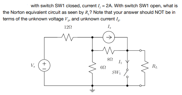 with switch SW1 closed, current I, = 2A. With switch SW1 open, what is
the Norton equivalent circuit as seen by R,? Note that your answer should NOT be in
terms of the unknown voltage V, and unknown current I,.
I,
122
RL
V,
62
SW,
+
