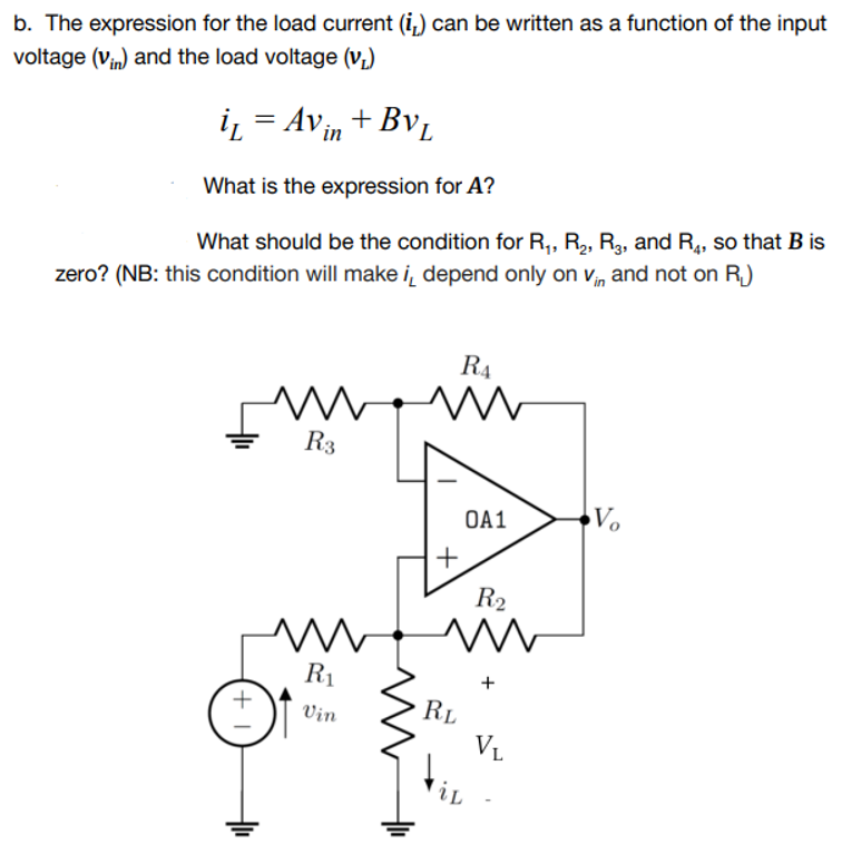 b. The expression for the load current (i,) can be written as a function of the input
voltage (vin) and the load voltage (v,)
i̟ = Avin+ Bv,
What is the expression for A?
What should be the condition for R,, R,, R3, and R4, so that B is
zero? (NB: this condition will make i̟ depend only on vn and not on R,)
R4
R3
OA1
Vo
+
R2
R1
Vin
RL
V1
