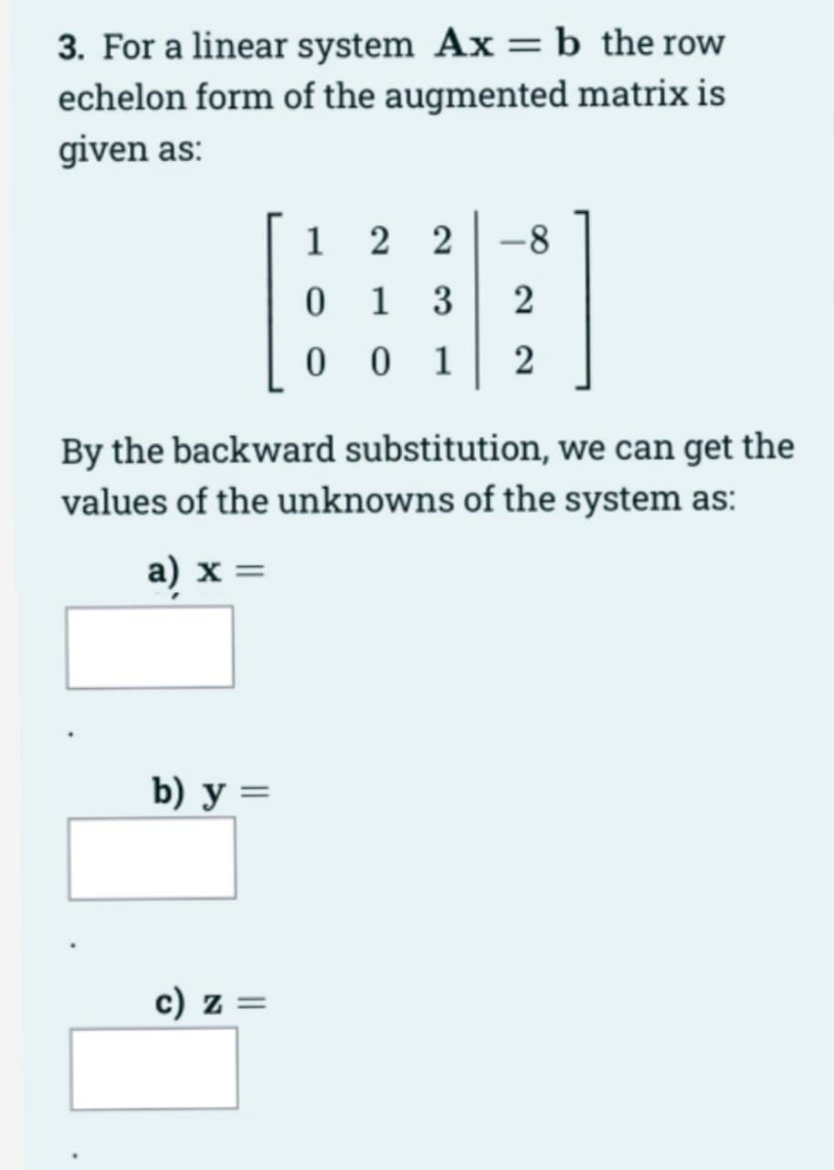 3. For a linear system Ax = b the row
echelon form of the augmented matrix is
given as:
By the backward substitution, we can get the
values of the unknowns of the system as:
a) x =
b) y =
1 22 -8
0
13 2
001 2
c) z =